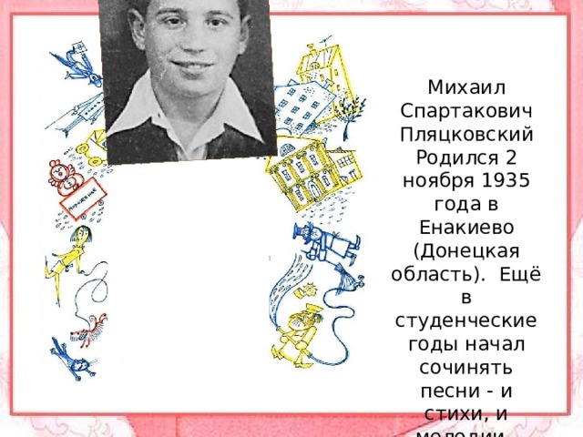 Михаил Спартакович Пляцковский Родился 2 ноября 1935 года в Енакиево (Донецкая область).  Ещё в студенческие годы начал сочинять песни - и стихи, и мелодии.