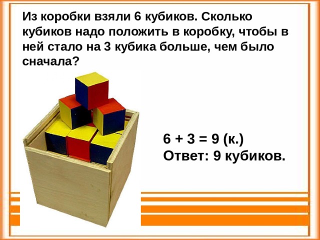 Из коробки взяли 6 кубиков. Сколько кубиков надо положить в коробку, чтобы в ней стало на 3 кубика больше, чем было сначала? 6 + 3 = 9 (к.) Ответ: 9 кубиков. 