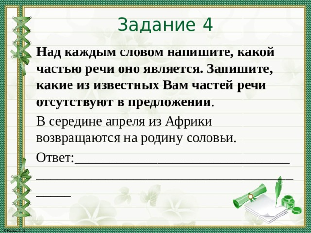 Задание 4 Над каждым словом напишите, какой частью речи оно является. Запишите, какие из известных Вам частей речи отсутствуют в предложении . В середине апреля из Африки возвращаются на родину соловьи. Ответ:_________________________________________________________________________ 