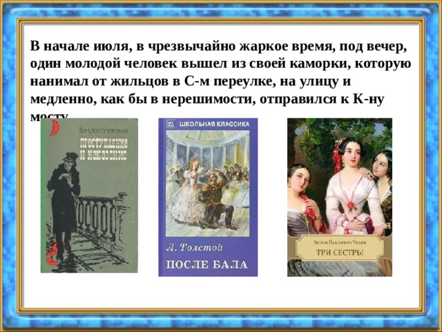 В начале июля, в чрезвычайно жаркое время, под вечер, один молодой человек вышел из своей каморки, которую нанимал от жильцов в С-м переулке, на улицу и медленно, как бы в нерешимости, отправился к К-ну мосту. 