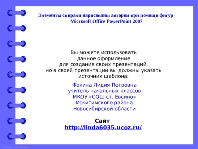 Элементы спирали нарисованы автором при помощи фигур Microsoft Office PowerPoint 2007 Вы можете использовать данное оформление для создания своих презентаций, но в своей презентации вы должны указать источник шаблона: Фокина Лидия Петровна учитель начальных классов МКОУ «СОШ ст. Евсино» Искитимского района Новосибирской области Сайт http://linda6035.ucoz.ru/   