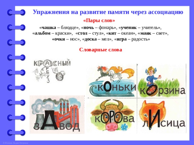 Упражнения на развитие памяти через ассоциацию «Пары слов» « чашка – блюдце», « ночь – фонарь», « ученик – учитель», « альбом – краски», « стол – стул», « кит – океан», « маяк – свет», «очки – нос», « доска – мел», « игра – радость» Словарные слова 