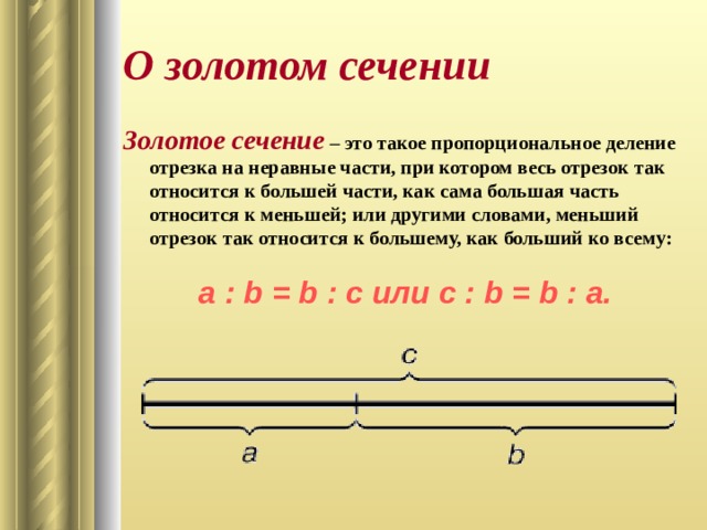 О золотом сечении Золотое сечение  – это такое пропорциональное деление отрезка на неравные части, при котором весь отрезок так относится к большей части, как сама большая часть относится к меньшей; или другими словами, меньший отрезок так относится к большему, как больший ко всему:  a : b = b : c или с : b = b : а. 