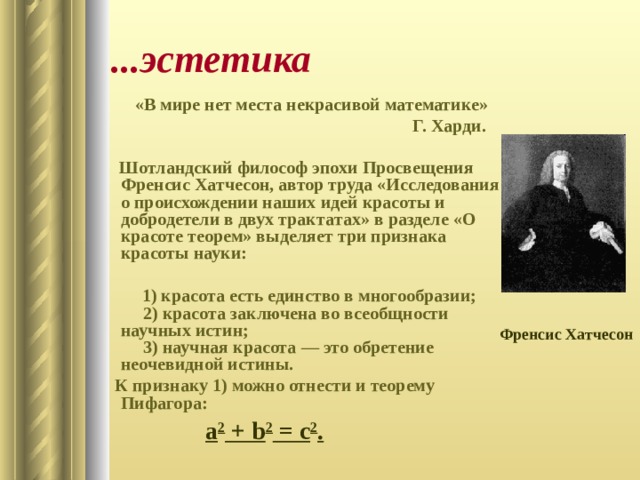 ...эстетика «В мире нет места некрасивой математике»  Г. Харди.   Шотландский философ эпохи Просвещения Френсис Хатчесон, автор труда «Исследования о происхождении наших идей красоты и добродетели в двух трактатах» в разделе «О красоте теорем» выделяет три признака красоты науки:   1) красота есть единство в многообразии;  2) красота заключена во всеобщности научных истин;  3) научная красота — это обретение неочевидной истины. К признаку 1) можно отнести и теорему Пифагора: Френсис Хатчесон a 2 + b 2 = c 2 . 