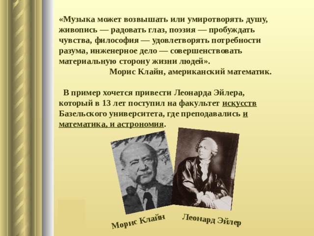 Морис Клайн Леонард Эйлер «Музыка может возвышать или умиротворять душу, живопись — радовать глаз, поэзия — пробуждать чувства, философия — удовлетворять потребности разума, инженерное дело — совершенствовать материальную сторону жизни людей».  Морис Клайн, американский математик.   В пример хочется привести Леонарда Эйлера, который в 13 лет поступил на факультет искусств Базельского университета, где преподавались и математика, и астрономия . 