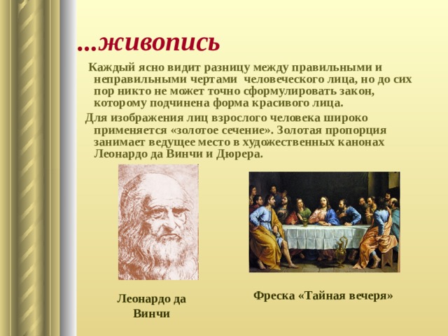 ...живопись  Каждый ясно видит разницу между правильными и неправильными чертами человеческого лица, но до сих пор никто не может точно сформулировать закон, которому подчинена форма красивого лица. Для изображения лиц взрослого человека широко применяется «золотое сечение». Золотая пропорция занимает ведущее место в художественных канонах Леонардо да Винчи и Дюрера. Фреска «Тайная вечеря» Леонардо да Винчи 