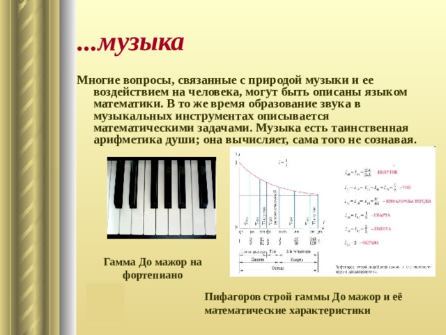 ...музыка Многие вопросы, связанные с природой музыки и ее воздействием на человека, могут быть описаны языком математики. В то же время образование звука в музыкальных инструментах описывается математическими задачами. Музыка есть таинственная арифметика души; она вычисляет, сама того не сознавая. Гамма До мажор на фортепиано Пифагоров строй гаммы До мажор и её математические характеристики 