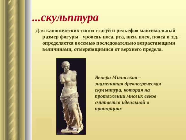...скульптура Для канонических типов статуй и рельефов максимальный размер фигуры - уровень носа, рта, шеи, плеч, пояса и т.д. - определяется восемью последовательно возрастающими величинами, отмеряющимися от верхнего предела.  Венера Милосская – знаменитая древнегреческая скульптура, которая на протяжении многих веков считается идеальной в пропорциях 
