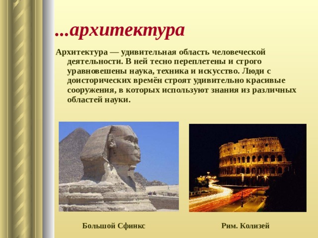 ...архитектура Архитектура — удивительная область человеческой деятельности. В ней тесно переплетены и строго уравновешены наука, техника и искусство. Люди с доисторических времён строят удивительно красивые сооружения, в которых используют знания из различных областей науки.  Рим. Колизей Большой Сфинкс 