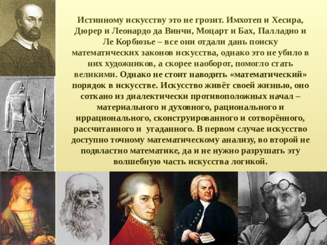Истинному искусству это не грозит. Имхотеп и Хесира, Дюрер и Леонардо да Винчи, Моцарт и Бах, Палладио и Ле Корбюзье – все они отдали дань поиску математических законов искусства, однако это не убило в них художников, а скорее наоборот, помогло стать великими. Однако не стоит наводить «математический» порядок в искусстве. Искусство живёт своей жизнью, оно соткано из диалектически противоположных начал – материального и духовного, рационального и иррационального, сконструированного и сотворённого, рассчитанного и угаданного. В первом случае искусство доступно точному математическому анализу, во второй не подвластно математике, да и не нужно разрушать эту волшебную часть искусства логикой. 