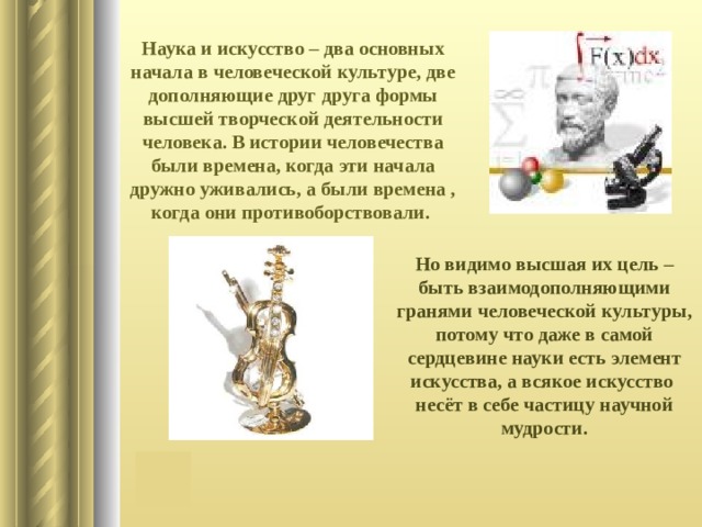 Наука и искусство – два основных начала в человеческой культуре, две дополняющие друг друга формы высшей творческой деятельности человека. В истории человечества были времена, когда эти начала дружно уживались, а были времена , когда они противоборствовали. Но видимо высшая их цель – быть взаимодополняющими гранями человеческой культуры, потому что даже в самой сердцевине науки есть элемент искусства, а всякое искусство несёт в себе частицу научной мудрости. 