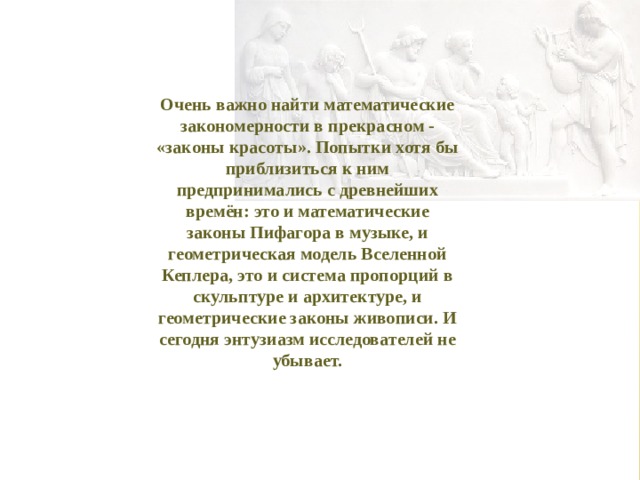 Очень важно найти математические закономерности в прекрасном - «законы красоты». Попытки хотя бы приблизиться к ним предпринимались с древнейших времён: это и математические законы Пифагора в музыке, и геометрическая модель Вселенной Кеплера, это и система пропорций в скульптуре и архитектуре, и геометрические законы живописи. И сегодня энтузиазм исследователей не убывает. 