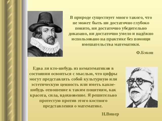 В природе существует много такого, что не может быть ни достаточно глубоко понято, ни достаточно убедительно доказано, ни достаточно умело и надёжно использовано на практике без помощи вмешательства математики. Ф.Бэкон Едва ли кто-нибудь из нематематиков в состоянии освоиться с мыслью, что цифры могут представлять собой культурную или эстетическую ценность или иметь какое-нибудь отношение к таким понятиям, как красота, сила, вдохновение. Я решительно протестую против этого костного представления о математике. Н.Винер 