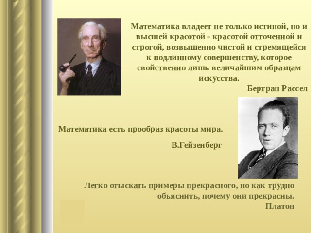 Математика владеет не только истиной, но и высшей красотой - красотой отточенной и строгой, возвышенно чистой и стремящейся к подлинному совершенству, которое свойственно лишь величайшим образцам искусства. Бертран Рассел Математика есть прообраз красоты мира.  В.Гейзенберг Легко отыскать примеры прекрасного, но как трудно  объяснить, почему они прекрасны.  Платон 