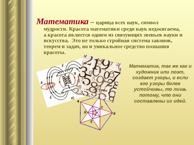 Математика  –  царица всех наук, символ мудрости. Красота математики среди наук недосягаема, а красота является одним из связующих звеньев науки и искусства. Это не только стройная система законов, теорем и задач, но и уникальное средство познания красоты.  Математик, так же как и художник или поэт, создает узоры, и если его узоры более устойчивы, то лишь потому, что они составлены из идей. 