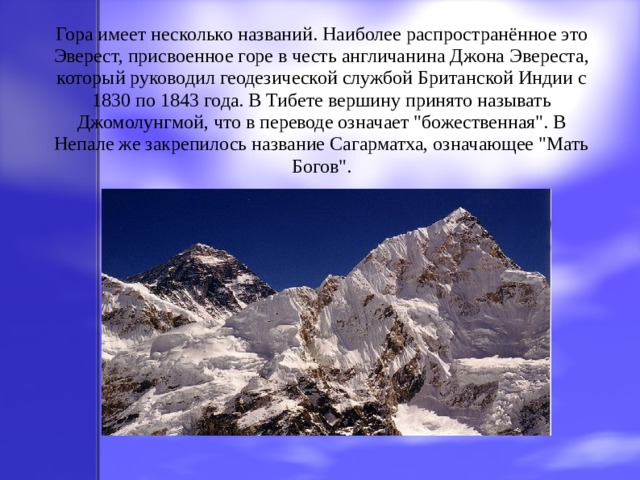 Гора имеет несколько названий. Наиболее распространённое это Эверест, присвоенное горе в честь англичанина Джона Эвереста, который руководил геодезической службой Британской Индии с 1830 по 1843 года. В Тибете вершину принято называть Джомолунгмой, что в переводе означает 