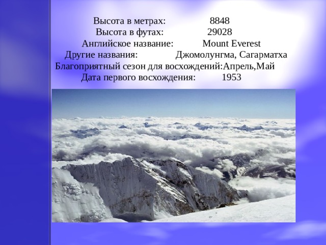 Высота в метрах:   8848  Высота в футах:   29028  Английское название:   Mount Everest  Другие названия:   Джомолунгма, Сагарматха  Благоприятный сезон для восхождений:Апрель,Май  Дата первого восхождения:   1953   