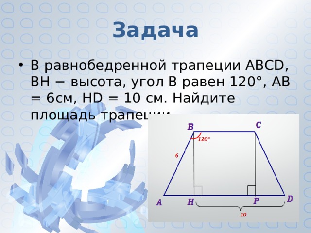 Задача В равнобедренной трапеции ABCD, ВН − высота, угол В равен 120°, АВ = 6см, HD = 10 см. Найдите площадь трапеции. 