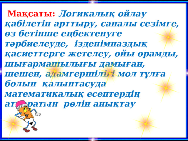  Мақсаты: Логикалық ойлау қабілетін арттыру, саналы сезімге, өз бетінше еңбектенуге тәрбиелеуде,  ізденімпаздық қасиеттерге жетелеу, ойы орамды, шығармашылығы дамыған, шешен, адамгершілігі мол тұлға болып қалыптасуда математикалық есептердің атқаратын рөлін анықтау  