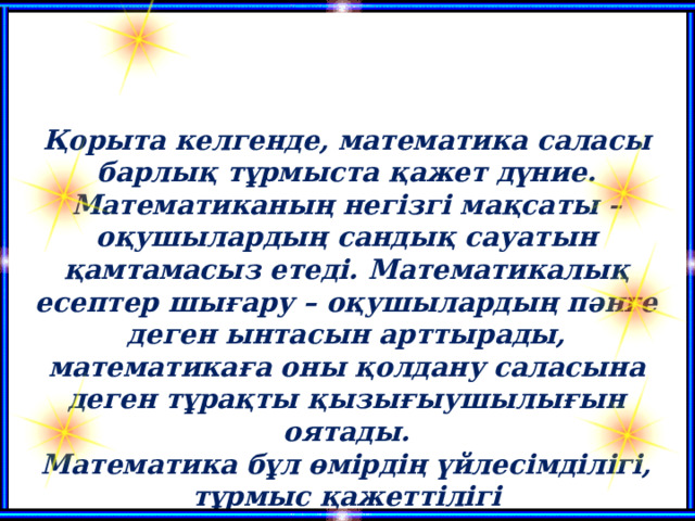 Қорыта келгенде, математика саласы барлық тұрмыста қажет дүние. Математиканың негізгі мақсаты – оқушылардың сандық сауатын қамтамасыз етеді. Математикалық есептер шығару – оқушылардың пәнге деген ынтасын арттырады, математикаға оны қолдану саласына деген тұрақты қызығыушылығын оятады. Математика бұл өмірдің үйлесімділігі, тұрмыс қажеттілігі  