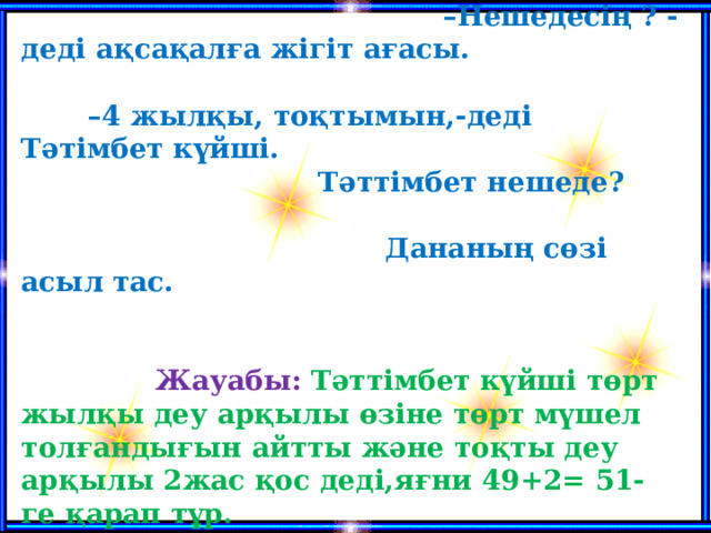 6. Жыл қайыру.  – Нешедесің ? -деді ақсақалға жігіт ағасы. –4 жылқы, тоқтымын,-деді Тәтімбет күйші. Тәттімбет нешеде? Дананың сөзі асыл тас.   Жауабы: Тәттімбет күйші төрт жылқы деу арқылы өзіне төрт мүшел толғандығын айтты және тоқты деу арқылы 2жас қос деді,яғни 49+2= 51-ге қарап тұр.     