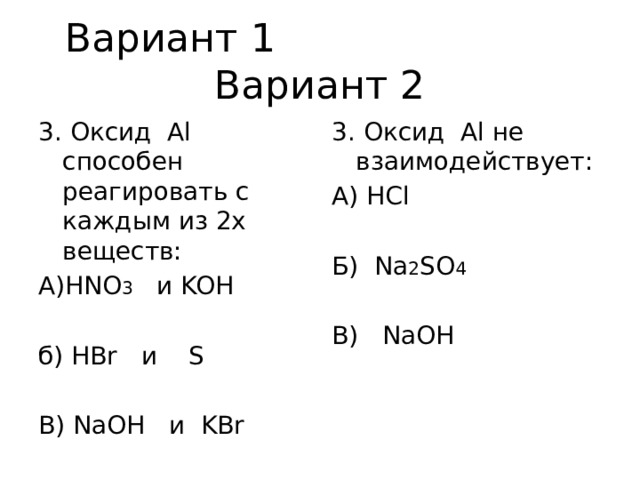 Вариант 1 Вариант 2 3. Оксид Аl способен реагировать с каждым из 2х веществ: 3. Оксид Аl не взаимодействует: А)HNO 3 и KOH А) HCl б) HBr и S Б) Na 2 SO 4 В) NaOH и KBr В) NaOH 