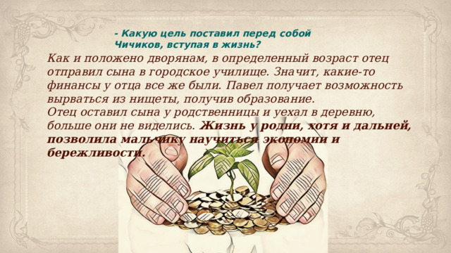 - Какую цель поставил перед собой Чичиков, вступая в жизнь? Как и положено дворянам, в определенный возраст отец отправил сына в городское училище. Значит, какие-то финансы у отца все же были. Павел получает возможность вырваться из нищеты, получив образование. Отец оставил сына у родственницы и уехал в деревню, больше они не виделись. Жизнь у родни, хотя и дальней, позволила мальчику научиться экономии и бережливости. 