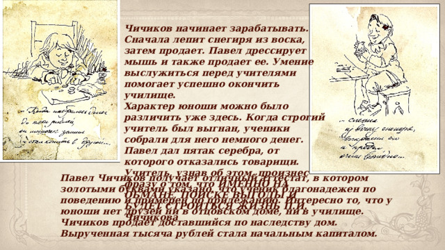 Чичиков начинает зарабатывать. Сначала лепит снегиря из воска, затем продает. Павел дрессирует мышь и также продает ее. Умение выслужиться перед учителями помогает успешно окончить училище. Характер юноши можно было различить уже здесь. Когда строгий учитель был выгнан, ученики собрали для него немного денег. Павел дал пятак серебра, от которого отказались товарищи. Учитель, узнав об этом, произнес фразу о том, что ИМЕННО НА ОБМАНЕ, ПОИСКЕ ВЫГОДЫ И БУДЕТ СТРОИТЬСЯ ЖИЗНЬ П.И. Чичикова Павел Чичиков получает отличный аттестат, в котором золотыми буквами указано, что ученик благонадежен по поведению и примерен по прилежанию. Интересно то, что у юноши нет друзей ни в отцовском доме, ни в училище. Чичиков продает доставшийся по наследству дом. Вырученная тысяча рублей стала начальным капиталом. 