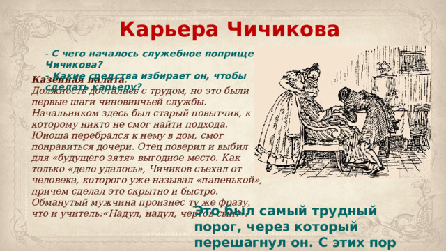 Карьера Чичикова - С чего началось служебное поприще Чичикова?  - Какие средства избирает он, чтобы сделать карьеру? Казенная палата.   Должность досталась с трудом, но это были первые шаги чиновничьей службы. Начальником здесь был старый повытчик, к которому никто не смог найти подхода. Юноша перебрался к нему в дом, смог понравиться дочери. Отец поверил и выбил для «будущего зятя» выгодное место. Как только «дело удалось», Чичиков съехал от человека, которого уже называл «папенькой», причем сделал это скрытно и быстро. Обманутый мужчина произнес ту же фразу, что и учитель:«Надул, надул, чертов сын!». Это был самый трудный порог, через который перешагнул он. С этих пор пошло легче и успешнее. 