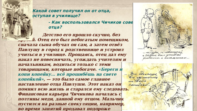 - Какой совет получил он от отца, поступая в училище?  - Как воспользовался Чичиков советом отца?  Детство его прошло скучно, без друзей. Отец его был небогатым помещиком, сначала сына обучал он сам, а затем отвёз Павлушу в город к родственнице и устроил учиться в училище. Прощаясь, отец дал ему наказ не повесничать, угождать учителям и начальникам, водиться только с теми товарищами, которые побогаче. «Береги и копи копейку… всё прошибёшь на свете копейкой» , — это было самое главное наставление отца Павлуши. Этот наказ он помнил всю жизнь и старался ему следовать. Финансовая карьера Чичикова началась с полтины меди, данной ему отцом. Мальчик пустился на разные спекуляции, например, во время занятий продавал подороже пряники и булки голодным одноклассникам. Павлуша накопил 5 рублей, зашил их в мешочек и стал копить в другой. 