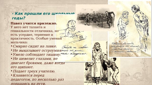 - Как прошли его школьные годы? Павел учится прилежно. У него нет таланта и гениальности отличника, но есть усердие, терпение и практичность. Особые умения мальчика: Смирно сидит на лавке. Не выказывает остроумия. Умело соблюдает тишину. Не шевелит глазами, не двигает бровями, даже когда его щипают. Подает треух учителю. Кланяется перед педагогом, по несколько раз попадаясь на пути. 