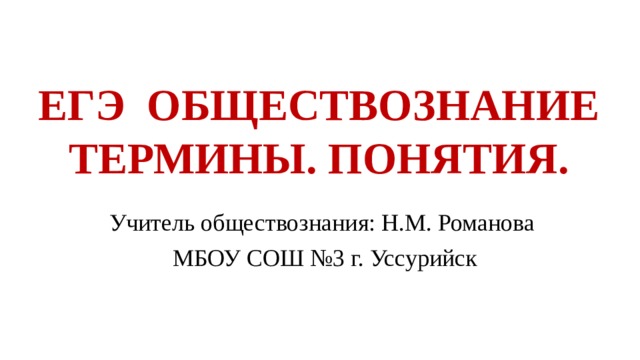 ЕГЭ ОБЩЕСТВОЗНАНИЕ  ТЕРМИНЫ. ПОНЯТИЯ. Учитель обществознания: Н.М. Романова  МБОУ СОШ №3 г. Уссурийск 