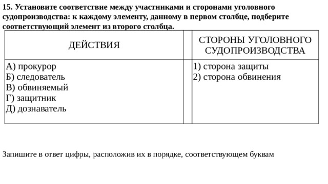 15. Установите соответствие между участниками и сторонами уголовного судопроизводства: к каждому элементу, данному в первом столбце, подберите соответствующий элемент из второго столбца. Запишите в ответ цифры, расположив их в порядке, соответствующем буквам ДЕЙСТВИЯ   А) прокурор СТОРОНЫ УГОЛОВНОГО СУДОПРОИЗВОДСТВА Б) следователь   В) обвиняемый 1) сторона защиты Г) защитник 2) сторона обвинения Д) дознаватель 