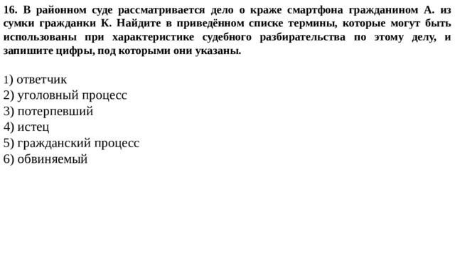 16. В районном суде рассматривается дело о краже смартфона гражданином А. из сумки гражданки К. Найдите в приведённом списке термины, которые могут быть использованы при характеристике судебного разбирательства по этому делу, и запишите цифры, под которыми они указаны.   1 ) ответчик 2) уголовный процесс 3) потерпевший 4) истец 5) гражданский процесс 6) обвиняемый 