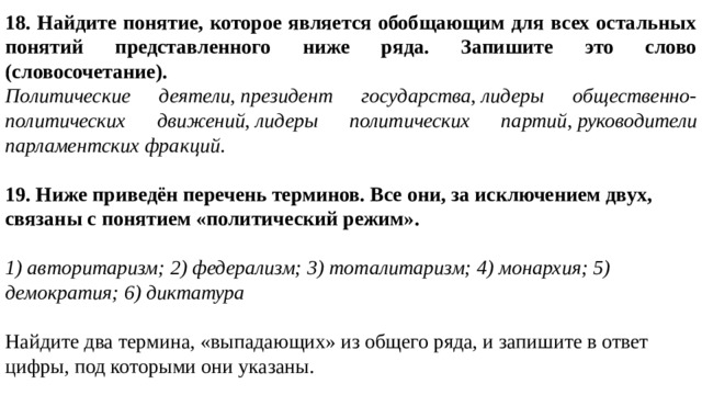 18. Найдите понятие, которое является обобщающим для всех остальных понятий представленного ниже ряда. Запишите это слово (словосочетание). Политические деятели ,  президент государства ,  лидеры общественно-политических движений ,  лидеры политических партий ,  руководители парламентских фракций . 19. Ниже приведён перечень терминов. Все они, за исключением двух, связаны с понятием «политический режим».   1) авторитаризм; 2) федерализм; 3) тоталитаризм; 4) монархия; 5) демократия; 6) диктатура   Найдите два термина, «выпадающих» из общего ряда, и запишите в ответ цифры, под которыми они указаны. 