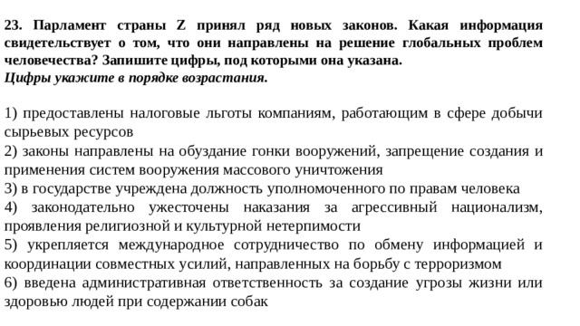 23. Парламент страны Z принял ряд новых законов. Какая информация свидетельствует о том, что они направлены на решение глобальных проблем человечества? Запишите цифры, под которыми она указана.  Цифры укажите в порядке возрастания.   1) предоставлены налоговые льготы компаниям, работающим в сфере добычи сырьевых ресурсов 2) законы направлены на обуздание гонки вооружений, запрещение создания и применения систем вооружения массового уничтожения 3) в государстве учреждена должность уполномоченного по правам человека 4) законодательно ужесточены наказания за агрессивный национализм, проявления религиозной и культурной нетерпимости 5) укрепляется международное сотрудничество по обмену информацией и координации совместных усилий, направленных на борьбу с терроризмом 6) введена административная ответственность за создание угрозы жизни или здоровью людей при содержании собак 