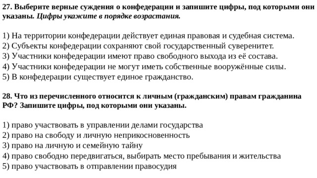 27. Выберите верные суждения о конфедерации и запишите цифры, под которыми они указаны.  Цифры укажите в порядке возрастания.   1) На территории конфедерации действует единая правовая и судебная система. 2) Субъекты конфедерации сохраняют свой государственный суверенитет. 3) Участники конфедерации имеют право свободного выхода из её состава. 4) Участники конфедерации не могут иметь собственные вооружённые силы. 5) В конфедерации существует единое гражданство. 28. Что из перечисленного относится к личным (гражданским) правам гражданина РФ? Запишите цифры, под которыми они указаны.   1) право участвовать в управлении делами государства 2) право на свободу и личную неприкосновенность 3) право на личную и семейную тайну 4) право свободно передвигаться, выбирать место пребывания и жительства 5) право участвовать в отправлении правосудия 