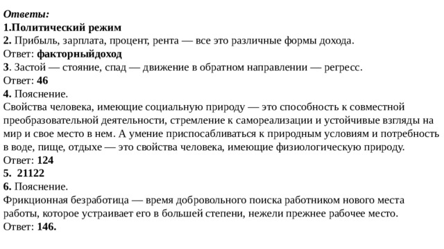 Ответы: 1.Политический режим 2. Прибыль, зарплата, процент, рента — все это различные формы дохода. Ответ:  факторныйдоход 3 . Застой — стояние, спад — движение в обратном направлении — регресс. Ответ:  46 4. Пояснение.  Свойства человека, имеющие социальную природу — это способность к совместной преобразовательной деятельности, стремление к самореализации и устойчивые взгляды на мир и свое место в нем. А умение приспосабливаться к природным условиям и потребность в воде, пище, отдыхе — это свойства человека, имеющие физиологическую природу. Ответ:  124 5.  21122 6. Пояснение.  Фрикционная безработица — время добровольного поиска работником нового места работы, которое устраивает его в большей степени, нежели прежнее рабочее место.  Ответ:  146. 