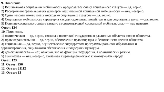 9. Пояснение.  1) Вертикальная социальная мобильность предполагает смену социального статуса — да, верно. 2) Расторжение брака является примером вертикальной социальной мобильности — нет, неверно. 3) Один человек может иметь несколько социальных статусов — да, верно. 4) Социальная мобильность характерна как для отдельных людей, так и для социальных групп — да, верно. 5) Понятие социального лифта связано с горизонтальной социальной мобильностью — нет, неверно. Ответ:  134 10. Пояснение.  1) политическая — да, верно, связана с политикой государства в различных областях жизни общества. 2) правоохранительная — да, верно, обеспечение правопорядка и безопасности членов общества. 3) социальная — да, верно, осуществление государством программы развития образования и здравоохранения, социального обеспечения и поддержки культуры. 4) демократическая — нет, неверно, это не функция государства, а политический режим. 5) этническая — нет, неверно, связанная с принадлежностью к какому-либо народу. Ответ:  123 11. Ответ: 256 12. Ответ: 21112 13. Ответ: 13 