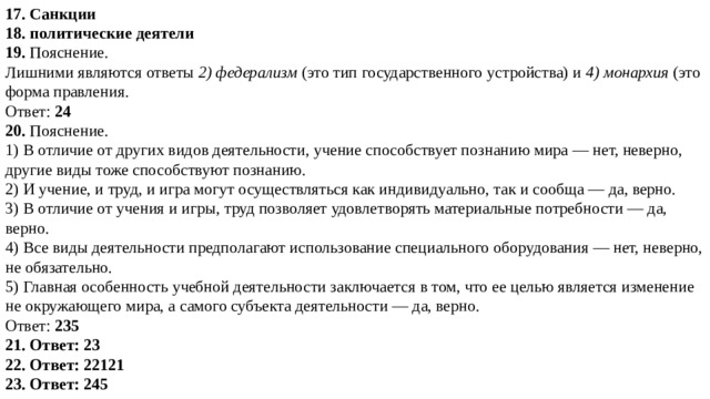 17. Санкции 18. политические деятели 19. Пояснение.  Лишними являются ответы  2) федерализм  (это тип государственного устройства) и  4) монархия  (это форма правления.  Ответ:  24 20. Пояснение.  1) В отличие от других видов деятельности, учение способствует познанию мира — нет, неверно, другие виды тоже способствуют познанию. 2) И учение, и труд, и игра могут осуществляться как индивидуально, так и сообща — да, верно. 3) В отличие от учения и игры, труд позволяет удовлетворять материальные потребности — да, верно. 4) Все виды деятельности предполагают использование специального оборудования — нет, неверно, не обязательно. 5) Главная особенность учебной деятельности заключается в том, что ее целью является изменение не окружающего мира, а самого субъекта деятельности — да, верно. Ответ:  235 21. Ответ: 23 22. Ответ: 22121 23. Ответ: 245 