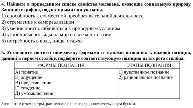 4. Найдите в приведенном списке свойства человека, имеющие социальную природу. Запишите цифры, под которыми они указаны. 1) способность к совместной преобразовательной деятельности 2) стремление к самореализации 3) умение приспосабливаться к природным условиям 4) устойчивые взгляды на мир и свое место в нем 5) потребность в воде, пище, отдыхе 5. Установите соответствие между формами и этапами познания: к каждой позиции, данной в первом столбце, подберите соответствующую позицию из второго столбца. Запишите в ответ цифры, расположив их в порядке, соответствующем буквам. ФОРМЫ ПОЗНАНИЯ А) понятие   ЭТАПЫ ПОЗНАНИЯ Б) ощущение   В) представление 1) чувственное познание Г) суждение 2) рациональное познание Д) умозаключение 