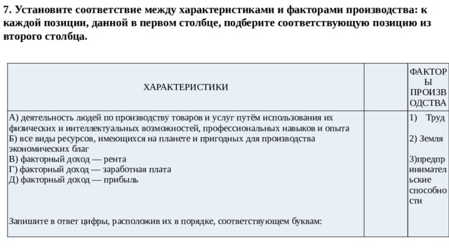 7. Установите соответствие между характеристиками и факторами производства: к каждой позиции, данной в первом столбце, подберите соответствующую позицию из второго столбца.                ХАРАКТЕРИСТИКИ   А) деятельность людей по производству товаров и услуг путём использования их физических и интеллектуальных возможностей, профессиональных навыков и опыта ФАКТОРЫ ПРОИЗВОДСТВА Б) все виды ресурсов, имеющихся на планете и пригодных для производства экономических благ   В) факторный доход — рента Труд Г) факторный доход — заработная плата Д) факторный доход — прибыль 2) Земля 3)предпринимательские способности Запишите в ответ цифры, расположив их в порядке, соответствующем буквам: 