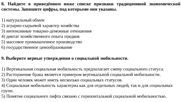 8. Найдите в приведённом ниже списке признаки традиционной экономической системы. Запишите цифры, под которыми они указаны.   1) натуральный обмен 2) аграрно-сырьевой характер хозяйства 3) интенсивные товарно-денежные отношения 4) диктат хозяйственного опыта предков 5) массовое промышленное производство 6) государственное ценообразование 9. Выберите верные утверждения о социальной мобильности.   1) Вертикальная социальная мобильность предполагает смену социального статуса. 2) Расторжение брака является примером вертикальной социальной мобильности. 3) Один человек может иметь несколько социальных статусов. 4) Социальная мобильность характерна как для отдельных людей, так и для социальных групп. 5) Понятие социального лифта связано с горизонтальной социальной мобильностью. 