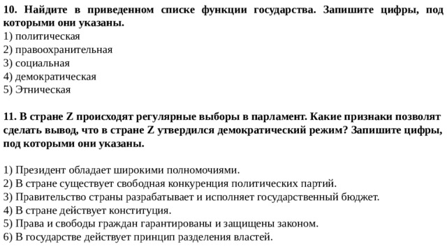 10. Найдите в приведенном списке функции государства. Запишите цифры, под которыми они указаны. 1) политическая 2) правоохранительная 3) социальная 4) демократическая 5) Этническая 11. В стране Z происходят регулярные выборы в парламент. Какие признаки позволят сделать вывод, что в стране Z утвердился демократический режим? Запишите цифры, под которыми они указаны.  1) Президент обладает широкими полномочиями. 2) В стране существует свободная конкуренция политических партий. 3) Правительство страны разрабатывает и исполняет государственный бюджет. 4) В стране действует конституция. 5) Права и свободы граждан гарантированы и защищены законом. 6) В государстве действует принцип разделения властей. 