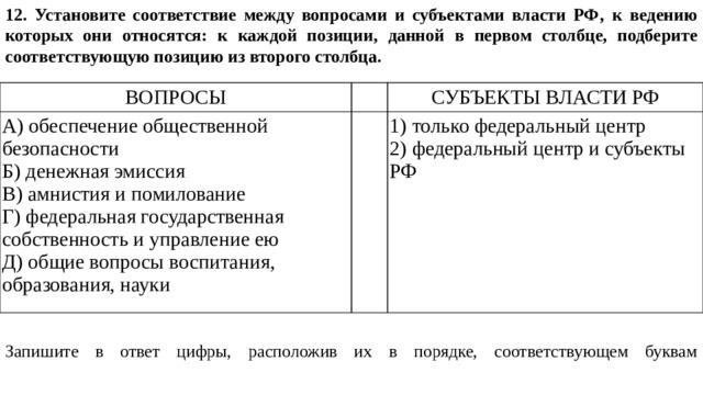 12. Установите соответствие между вопросами и субъектами власти РФ‚ к ведению которых они относятся: к каждой позиции, данной в первом столбце, подберите соответствующую позицию из второго столбца. Запишите в ответ цифры, расположив их в порядке, соответствующем буквам     ВОПРОСЫ   А) обеспечение общественной безопасности СУБЪЕКТЫ ВЛАСТИ РФ Б) денежная эмиссия   B) амнистия и помилование 1) только федеральный центр Г) федеральная государственная собственность и управление ею 2) федеральный центр и субъекты РФ Д) общие вопросы воспитания, образования, науки 