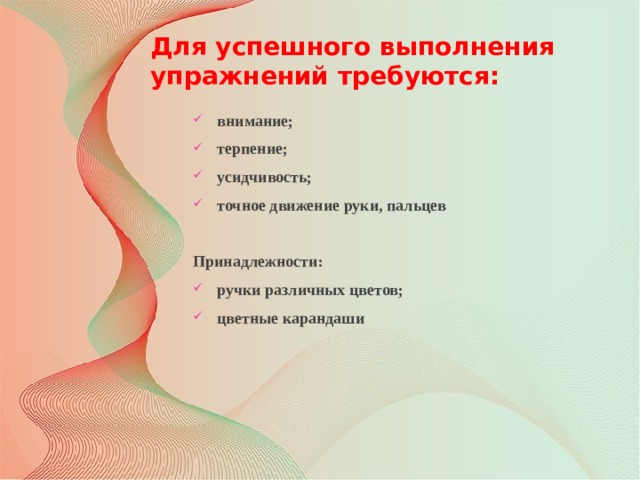 Для успешного выполнения упражнений требуются:   внимание; терпение; усидчивость; точное движение руки, пальцев  Принадлежности: ручки различных цветов; цветные карандаши 