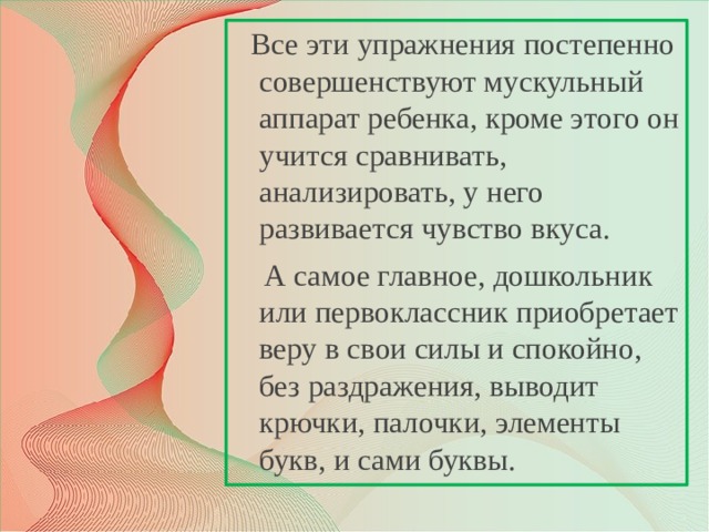  Все эти упражнения постепенно совершенствуют мускульный аппарат ребенка, кроме этого он учится сравнивать, анализировать, у него развивается чувство вкуса.  А самое главное, дошкольник или первоклассник приобретает веру в свои силы и спокойно, без раздражения, выводит крючки, палочки, элементы букв, и сами буквы. 