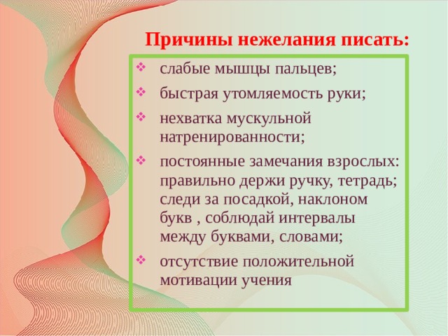 Причины нежелания писать: слабые мышцы пальцев; быстрая утомляемость руки; нехватка мускульной натренированности; постоянные замечания взрослых: правильно держи ручку, тетрадь; следи за посадкой, наклоном букв , соблюдай интервалы между буквами, словами; отсутствие положительной мотивации учения  