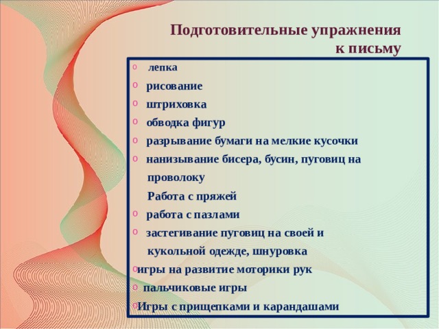 Подготовительные упражнения  к письму  лепка  рисование  штриховка  обводка фигур  разрывание бумаги на мелкие кусочки  нанизывание бисера, бусин, пуговиц на  проволоку  Работа с пряжей  работа с пазлами  застегивание пуговиц на своей и  кукольной одежде, шнуровка игры на развитие моторики рук  пальчиковые игры Игры с прищепками и карандашами  