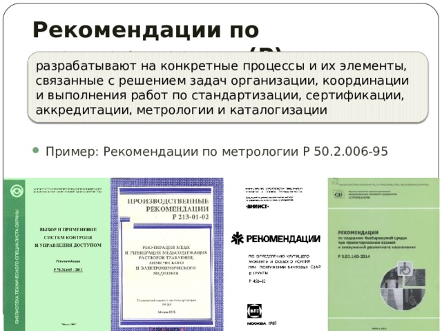Рекомендации по стандартизации (Р)  разрабатывают на конкретные процессы и их элементы, связанные с решением задач организации, координации и выполнения работ по стандартизации, сертификации, аккредитации, метрологии и каталогизации Пример: Рекомендации по метрологии Р 50.2.006-95  
